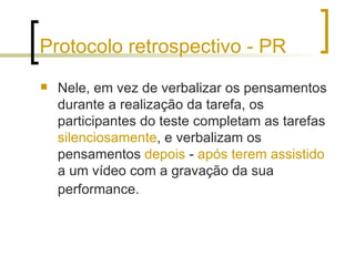 Protocolo retrospectivo - PR Nele, em vez de verbalizar os pensamentos durante a realização da tarefa, os participantes do teste completam as tarefas  silenciosamente , e verbalizam os pensamentos  depois  -  após terem assistido  a um vídeo com a gravação da sua performance.   