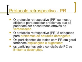 Protocolo retrospectivo - PR O protocolo retrospectivo (PR) se mostra eficiente para detectar problemas que só poderiam ser encontrados através da  verbalização . O protocolo retrospectivo (PR) é adequado para  problemas de natureza abrangente .  Os participantes de testes com PR em geral fornecem  explicações e sugestões ;  os participantes sob a condição de PC se  limitam a descrições .   
