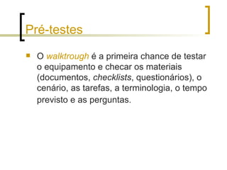 Pré-testes O  walktrough  é a primeira chance de testar o equipamento e checar os materiais (documentos,  checklists , questionários), o cenário, as tarefas, a terminologia, o tempo previsto e as perguntas.   