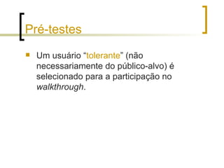 Pré-testes Um usuário “ tolerante ” (não necessariamente do público-alvo) é selecionado para a participação no  walkthrough .  