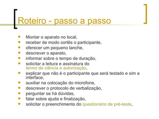 Roteiro - passo a passo Montar o aparato no local, receber de modo cortês o participante,  oferecer um pequeno lanche,  descrever o aparato,  informar sobre o tempo de duração,  solicitar a leitura e assinatura do  termo de ciência e autorização ,  explicar que não é o participante que será testado e sim a interface,  auxiliar na colocação do microfone,  descrever o protocolo de verbalização,  perguntar se há dúvidas,  falar sobre ajuda e finalização,  solicitar o preenchimento do  questionário de pré-teste ,  