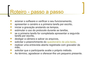 Roteiro - passo a passo acionar o software e verificar o seu funcionamento,  apresentar o cenário e a primeira tarefa por escrito,  iniciar a gravação anotando os tempos,  estimular o uso do protocolo durante as tarefas,  se a primeira tarefa for completada apresentar a segunda tarefa por escrito,  desligar a câmera e salvar os arquivos,  solicitar o preenchimento do  questionário de pós-teste ,  realizar uma entrevista aberta registrada com gravador de mão,  solicitar que o participante avalie o próprio método.  Ao término, agradecer e oferecer-lhe um pequeno presente. 