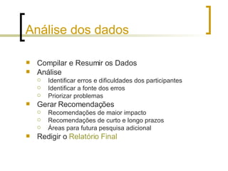 Análise dos dados Compilar e Resumir os Dados Análise Identificar erros e dificuldades dos participantes Identificar a fonte dos erros Priorizar problemas  Gerar Recomendações Recomendações de maior impacto Recomendações de curto e longo prazos Áreas para futura pesquisa adicional Redigir o  Relatório Final 