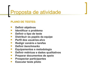 Proposta de atividade PLANO DE TESTES: Definir objetivos Identificar o problema Definir o tipo de teste Distribuir os papéis da equipe Perfil dos usuários-alvo Redigir cenário e tarefas Definir  benchmarks Equipamentos e metodologia Definir métricas e dados qualitativos Preparar documentos de apoio Prospectar participantes Executar teste piloto 