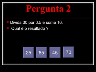 Pergunta 2
   Divida 30 por 0.5 e some 10.
   Qual é o resultado ?




            25     65     45       70
 