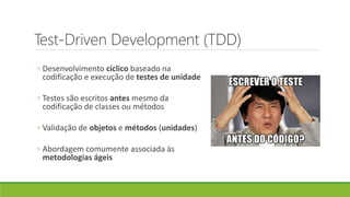 Test-Driven Development (TDD)
◦ Desenvolvimento cíclico baseado na
codificação e execução de testes de unidade
◦ Testes são escritos antes mesmo da
codificação de classes ou métodos
◦ Validação de objetos e métodos (unidades)
◦ Abordagem comumente associada às
metodologias ágeis
 