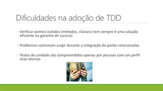 Dificuldades na adoção de TDD
◦ Verificar pontos isolados (métodos, classes) nem sempre é uma solução
eficiente ou garantia de sucesso
◦ Problemas costumam surgir durante a integração de partes relacionadas
◦ Testes de unidade são compreendidos apenas por pessoas com um perfil
mais técnico
 