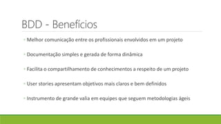BDD - Benefícios
◦ Melhor comunicação entre os profissionais envolvidos em um projeto
◦ Documentação simples e gerada de forma dinâmica
◦ Facilita o compartilhamento de conhecimentos a respeito de um projeto
◦ User stories apresentam objetivos mais claros e bem definidos
◦ Instrumento de grande valia em equipes que seguem metodologias ágeis
 