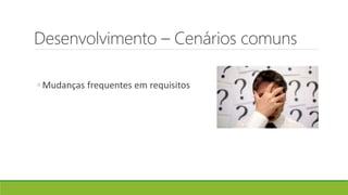 Desenvolvimento – Cenários comuns
◦ Mudanças frequentes em requisitos
 