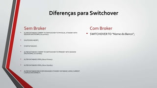 Diferenças para Switchover
Sem Broker
• ALTER DATABASE COMMIT TO SWITCHOVER TO PHYSICAL STANDBY WITH
SESSION SHUTDOWN; (no primary)
• SHUTDOWN ABORT;
• STARTUP MOUNT;
• ALTER DATABASE COMMIT TO SWITCHOVER TO PRIMARY WITH SESSION
SHUTDOWN; (no standby)
• ALTER DATABASE OPEN; (Novo Primary)
• ALTER DATABASE OPEN; (Novo Standby)
• ALTER DATABASE RECOVER MANAGED STANDBY DATABASE USING CURRENT
LOGFILE DISCONNECT;
Com Broker
• SWITCHOVERTO “Nome do Banco”;
 