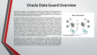 Oracle Data Guard Overview
• Oracle Data Guard é uma solução da Oracle de proteção e disponibilidade de
dados (ou Disaster and Recovery), que nasceu no Oracle 7 (ainda sem a
automação que existe hoje), teve sua primeira distribuição formal no Oracle 9i, e
que, teve uma grande evolução no Oracle 10G.
• O grande objetivo do Oracle Data Guard é garantir alta disponibilidade, proteção
de dados e recuperação de desastres para dados empresariais. O Data Guard
oferece um conjunto abrangente de serviços como criar, manter, gerenciar e
monitorar um ou mais bancos de dados standby para permitir que os bancos de
dados de produção do Oracle sobrevivam à catástrofes e corrupções de dados. O
Data Guard mantém esses bancos de dados standby como cópias transacionais
consistentes do banco de dados primário . Se o banco de dados primário se tornar
indisponível por causa de uma interrupção, planejada ou não , o Data Guard pode
mudar qualquer banco de dados standby para o papel de produção, minimizando
assim o tempo de inatividade associado à interrupção. O Data Guard pode ser
usado juntamente com estratégias de backup/recovery tradicionais , arquiteturas
em cluster e, também, com o recurso Flashback Database para fornecer um alto
nível de proteção e disponibilidade de dados. O Oracle Data Guard funciona
apenas na versão Enterprise Edition doOracle Database.
• Atualmente existem soluções de espelhamento remoto "não-Oracle" que
permitem replicar os dados de um modo semelhante ao Data Guard, porém com
algumas desvantagens. Em geral, elas consomem 7 vezes mais volume de dados
na rede, fazem 27 vezes mais operações de I/O na rede, e muitas vezes quando
ocorre alguma falha física no BD de produção, essa falha acaba sendo replicada
para a(s) cópia(s). O Data Guard possui configurações que evitam este problema.
 