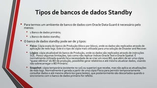 Tipos de bancos de dados Standby
• Para termos um ambiente de banco de dados com Oracle Data Guard é necessário pelo
menos:
• 1 Banco de dados primário;
• 1 Banco de dados standby;
• O banco de dados standby pode ser de 3 tipos:
• Físico: Cópia exata do banco de Produção (bloco por bloco), onde os dados são replicados através de
aplicação de redo logs. Este é o tipo de cópia mais utilizada para uma solução de Disaster and Recover.
• Lógico: cópia atualizável do banco de Produção, onde os dados são replicados através de instruções
SQL. Possui algumas limitações, tais como não replicar índices OracleText e Oracle Spatial. É
normalmente utilizada quando há a necessidade de se criar um novo BD, que além de ser uma cópia
"quase idêntica" do BD de produção, possibilite gerar relatórios e até mesmo atualizar dados, visando
não sobrecarregar o BD Primário.
• Snapshot: cópia temporária (existente no 11G ou superior) que recebe, mas não aplica as atualizações
de redo logs. Normalmente é gerada a partir de uma cópia Física para permitir temporariamente
consultar dados e até mesmo alterá-los (para testes), que posteriormente são descartados quando o
sincronismo com o banco de dados primário for refeito.
 
