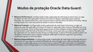 Modos de proteção Oracle Data Guard:
• Máxima Performance: Configuração onde a aplicação de redo logs é assíncrona, ou seja,
os dados de redo são aplicados no banco Primário e depois replicados para o banco
Standby, em modo assíncrono, sem comprometer a performance do banco Primário. Nesta
configuração há o risco de perda de dados no banco standby.
• Máxima Proteção: Configuração onde a aplicação de redo logs é síncrona, ou seja, os
dados de redo são aplicados no banco Primário e replicados para o banco Standby em uma
mesma transação. Essa configuração garante que ambos estejam sempre iguais, mas pode
comprometer a performance do banco Primário, e pior que isso, se o banco Standby não
for replicado em um determinado tempo (configurável), o banco Primário poderá sofrer um
shutdown automático para impedir qualquer alteração no banco e garantir que ambos
continuem iguais ou sincronizados.
• Máxima Disponibilidade:Configuração onde a replicação de redo logs é síncrona até que o
momento em que alguma indisponibilidade de comunicação com o banco Standby ocorra.
Se ocorrer, a replicação passa a ser assíncrona e o banco Primário não sofre um shutdown
automático. Essa configuração é um misto de Máxima Proteção com Máxima Performance.
 