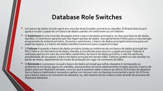 Database Role Switches
• Um banco de dados Oracle opera em uma das duas funções: primário ou standby. O Oracle Data Guard
ajuda a mudar o papel de um banco de dados usando um switchover ou um failover:
• O Switchover é uma inversão de papéis entre o banco de dados principal e um dos seus bancos de dados
standby. O switchover garante que não hajam perdas de dados. Isso geralmente é feito para a manutenção
programada do sistema primário. Durante o switchover, o banco de dados principal transiciona para um
papel de espera, e o banco de dados standby transiciona para o papel principal.
• O Failover é quando o banco de dados primário (todas as instâncias de um banco de dados principal em
RAC) falha e um dos bancos de dados standby é transferido para assumir o papel principal. Failover é
realizada apenas em caso de uma falha catastrófica do banco de dados primário, e não há nenhuma
possibilidade de recuperar o banco de dados principal em tempo hábil. Failover podem ou não resultar na
perda de dados, dependendo do modo de proteção em vigor no momento da falha.
• O Reinstate é o processo no qual o banco de dados principal que sofreu desastre é reintegrado ao
ambiente se tornando agora um standby, esse processo se torna relativamente simples quando o banco de
dados está com flashback ativado, uma vez que é possível voltar o banco ao ultimo SCN antes do desastre.
Sem a feature habilitada é necessário aplicar um recover com um backup incremental a partir do SCN em
que o banco estava no momento do desastre, ou, até mesmo recriar o banco todo através do processo de
duplicate database.
 