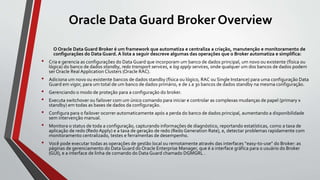 Oracle Data Guard Broker Overview
O Oracle Data Guard Broker é um framework que automatiza e centraliza a criação, manutenção e monitoramento de
configurações do Data Guard. A lista a seguir descreve algumas das operações que o Broker automatiza e simplifica:
• Cria e gerencia as configurações do Data Guard que incorporam um banco de dados principal, um novo ou existente (física ou
lógica) do banco de dados standby, redo transport services, e log apply services, onde qualquer um dos bancos de dados podem
ser Oracle Real Application Clusters (Oracle RAC).
• Adiciona um novo ou existente bancos de dados standby (física ou lógico, RAC ou Single Instance) para uma configuração Data
Guard em vigor, para um total de um banco de dados primário, e de 1 a 30 bancos de dados standby na mesma configuração.
• Gerenciando o modo de proteção para a configuração do broker.
• Executa switchover ou failover com um único comando para iniciar e controlar as complexas mudanças de papel (primary x
standby) em todas as bases de dados da configuração.
• Configura para o failover ocorrer automaticamente após a perda do banco de dados principal, aumentando a disponibilidade
sem intervenção manual.
• Monitora o status de toda a configuração, capturando informações de diagnóstico, reportando estatísticas, como a taxa de
aplicação de redo (Redo Apply) e a taxa de geração de redo (Redo Generation Rate), e, detectar problemas rapidamente com
monitoramento centralizado, testes e ferramentas de desempenho.
• Você pode executar todas as operações de gestão local ou remotamente através das interfaces “easy-to-use” do Broker: as
páginas de gerenciamento do Data Guard do Oracle Enterprise Manager, que é a interface gráfica para o usuário do Broker
(GUI), e a interface de linha de comando do Data Guard chamado DGMGRL .
 