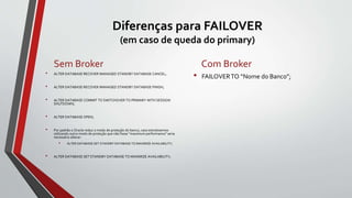 Diferenças para FAILOVER
(em caso de queda do primary)
Sem Broker
• ALTER DATABASE RECOVER MANAGED STANDBY DATABASE CANCEL;
• ALTER DATABASE RECOVER MANAGED STANDBY DATABASE FINISH;
• ALTER DATABASE COMMIT TO SWITCHOVER TO PRIMARY WITH SESSION
SHUTDOWN;
• ALTER DATABASE OPEN;
• Por padrão o Oracle reduz o modo de proteção do banco, caso estivéssemos
utilizando outro modo de proteção que não fosse "maximum performance" seria
necessário alterar:
• ALTER DATABASE SET STANDBY DATABASE TO MAXIMIZE AVAILABILITY;
• ALTER DATABASE SET STANDBY DATABASE TO MAXIMIZE AVAILABILITY;
Com Broker
• FAILOVERTO “Nome do Banco”;
 