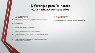 Diferenças para Reinstate
(Com Flashback Database ativo)
Sem Broker
• SELECT standby_became_primary_scn FROM v$database; (no standby)
• STARTUP MOUNT;
• FLASHBACK DATABASE TO SCN 00000000;
• ALTER DATABASE CONVERT TO PHYSICAL STANDBY;
• ALTER SYSTEM SET log_archive_dest_state_2 = 'ENABLE' SCOPE = BOTH
SID = '*';
• ALTER DATABASE RECOVER MANAGED STANDBY DATABASE USING
CURRENT LOGFILE DISCONNECT;
Com Broker
• REINSTATE DATABASE “Nome do Banco”;
 
