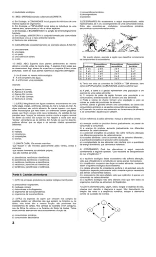 c) plasticidade ecológica                                              c) consumidores terciários
                                                                       d) decompositores
8) ( MED. SANTOS) Assinale a alternativa CORRETA:                      e) parasitas

a) Em Ecologia, a COMUNIDADE inclui grupos de indivíduos de uma        3) (CESGRANRIO) No ecossistema a seguir esquematizado, estão
mesma espécie de organismos.                                           representados, de 1 a 8, os componentes de uma comunidade biótica.
b) Em Ecologia, a POPULAÇÃO inclui todos os indivíduos de uma          Entre eles encontram-se: produtores, consumidores primários,
mesma área, pertencentes ou não a várias espécies.                     secundários e consumidores terciários.
c) Em Ecologia, o ECOSSISTEMA é a porção da terra biologicamente
habitada.
d) Em Ecologia, a BIOSFERA é o conjunto formado pela comunidade
de indivíduos vivos e o meio ambiente inerente.
e) Nenhuma das anteriores.

9) (CESCEM) São ecossistemas todos os exemplos abaixo, EXCETO:

a) uma astronave.
b) uma lagoa.
c) um pasto.
d) uma colônia de corais.                                                  No quadro abaixo, assinale a opção que classifica corretamente
e) o solo.                                                             os componentes do ecossistema:

10) (MED. ABC) Suponha duas plantas pertencentes ao mesmo                                Consumidores   Consumidores      Consumidores
gênero e vivendo juntas na mesma área. A espécie A tem raízes que           Produtores     primários     secundários        terciários
se desenvolvem logo abaixo da superfície e a espécie B tem raízes      a)     1e5           2e8              3e4               6e7
profundas. Sobre as duas plantas fazemos as seguintes afirmações:      b)     3e5           4e6              1e8               2e7
                                                                       c)     4e5           1e6              3e7               2e8
   I - A e B vivem no mesmo nicho ecológico.                           d)     1e3           2e7              6e8               4e5
 II - A e B competem pela água.                                        e)     1e5           4e6              3e7               2e8
III - A e B formam uma população.
                                                                       4) Tendo em vista os conceitos de CADEIA e TEIA alimentar, bem
Assinale:
                                                                       como de POPULAÇÃO e COMUNIDADE, podemos afirmar que:
a) Apenas I é correta.
                                                                       a) A preá, a cobra e o gavião representam uma população e um
b) Apenas II é correta.
                                                                       exemplo de uma cadeia alimentar.
c) Apenas III é correta.
                                                                       b) O conjunto de preás da região formam uma população e os
d) I, II e III são corretas.
                                                                       consumidores, entredevorando-se, formam uma teia alimentar.
e) Nenhuma é correta.
                                                                       c) Preás e cobras do charco formam uma população e, para as
                                                                       cobras, as preás são produtoras de alimento.
11) (UERJ) Mergulhando em águas costeiras, encontramos em uma
                                                                       d) Preás, cobras e gaviões formam uma comunidade; as cobras são
rocha algas, cracas, anêmonas, estrelas-do-mar e ouriços-do-mar. As
                                                                       consumidores primários e os gaviões consumidores secundários.
algas produzem seu próprio alimento. As cracas ingerem, com água,
                                                                       e) O conceito de produtor está associado ao fornecimento de alimento
seres microscópios que nela vivem. As anêmonas comem pequenos
                                                                       e, de consumidor, àqueles que o utilizam.
peixes que ficam presos entre seus tentáculos. As estrelas-do-mar
prendem seus “braços” os moluscos contra a rocha e sugam o animal
de dentro da rocha. Os ouriços do mar raspam a rocha com seus
                                                                       5) Com referência à cadeia alimentar, marque a alternativa correta:
“dentes”, alimentando-se de detritos. Em função do que foi descrito,
pode-se afirmar que as algas e os animais citados apresentam
                                                                       a) a energia contida no produtor diminui gradualmente, ao passar de
diferentes
                                                                       consumidor a consumidor.
                                                                       b) a energia do produtor aumenta gradualmente nos diferentes
a) nichos.
                                                                       elementos da cadeia alimentar.
b) habitats.
                                                                       c) o potencial energético do produtor não sofre nenhuma alteração
c) mimetismos.
                                                                       nos diferentes segmentos da cadeia alimentar.
d) competições.
                                                                       d) na cadeia alimentar, como os animais são de tamanho diferentes ,
e) biomas.
                                                                       a quantidade energética do produtor sofre oscilações.
                                                                       e) a complexidade da teia alimentar não interfere com a quantidade
12) (SANTA CASA) Os animais marinhos:
                                                                       de energia transferida, que permanece inalterada.
-que flutuam e são movidos passivamente pelos ventos, ondas e
correntes;
                                                                       6) (CESGRANRIO) Qual das alternativas a seguir responde
-que nadam livremente por atividade própria;
                                                                       corretamente a seguinte questão: “Que resultaria se desaparecesse
-que são restritos ao fundo.
                                                                       do mar o fitoplâncton ?”
a) planctônicos, nectônicos e bentônicos.
                                                                       a) o equilíbrio ecológico desse ecossistema não sofreria alteração,
b) planctônicos, bentônicos e nectônicos.
                                                                       visto que o fitoplâncton é constituído por seres apenas microscópios.
c) nectônicos, bentônicos e planctônicos.
                                                                       b) o zooplâncton ocuparia o seu lugar na cadeia alimentar, mantendo
d) nectônicos, planctônicos e bentônicos.
                                                                       assim o equilíbrio ecológico do ecossistema.
e) bentônicos, planctônicos e nectônicos.
                                                                       c) a cadeia alimentar do ecossistema perderia o elo principal, pois do
                                                                       fitoplâncton depende praticamente toda a matéria orgânica necessária
                                                                       aos demais componentes bióticos.
Parte II: Cadeias alimentares                                          d) o ecossistema não seria afetado visto que o plâncton é apenas um
                                                                       consumidor na cadeia alimentar.
1) (UFF) Os principais produtores da cadeia biológica marinha são:     e) o equilíbrio ecológico não seria alterado visto que nem todos os
                                                                       organismos marinhos se alimentam do fitoplâncton.
a) protozoários e copépodes;
b) medusas e corais;                                                   7) Com os elementos preá, capim, cobra, fungos e bactérias do solo,
c) diatomáceas e dinoflagelados;                                       observe com atenção o diagrama a seguir. Não descuidando da
d) organismos da fauna planctônica;                                    direção das setas e a seqüência numérica, indique a alternativa
e) organismos da fauna bentônica.                                      correta na sucessão de eventos.

2) (UFRJ) As espécies de capim que crescem nos campos da
Austrália podem ser diferentes das que existem na América ou na
África, mas todas têm a mesma função: são produtores dos                                            I
ecossistemas de campo. Nos campos da Austrália vivem cangurus,
nos da África há zebras e na América do Norte há bisões. Todos
esses animais exercem em seus ecossistemas a função de:                           V                             II

a) consumidores primários
b) consumidores secundários

2
 