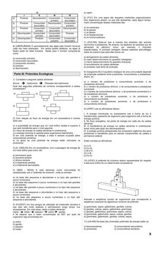 III                                           e) capim
          I              II              III            IV
a)     Produtor     Decompositor     Consumidor     Consumidor        6) (FCC) Em uma lagoa são lançados inseticidas organoclorados.
                                      primário      secundário        Dos organismos abaixo, os que irão apresentar, após algum tempo,
b)     Produtor      Consumidor     Decompositor    Consumidor        maior concentração desses inseticidas são:
                     secundário                      primário
c)     Produtor      Consumidor     Consumidor     Decompositor       a) os caramujos
                      primário      secundário                        b) as garças
d)   Decompositor    Consumidor     Consumidor       Produtor         c) os peixes
                      primário      secundário                        d) os fitoplanctontes
                                                                      e) os microcrustáceos
e)   Decompositor     Produtor      Consumidor     Consumidor
                                     primário      secundário
                                                                      7) (PUC-RS) Sabe-se que a maioria dos tubarões são animais
                                                                      carnívoros e predadores. No entanto, há espécies de tubarões que se
8) (UBERLÂNDIA) O aproveitamento das algas pelo homem torna-se
                                                                      alimentam do plâncton, como, por exemplo, o chamado
cada vez mais acentuado. Em certos países asiáticos, as algas já
                                                                      tubarão-baleia. A principal vantagem dessas espécies planctófagas
fazem parte da dieta humana. Neste caso o homem comporta-se
                                                                      sobre as outras é que para elas houve um:
como:
                                                                      a) alongamento da cadeia alimentar.
a) consumidor primário.
                                                                      b) maior desenvolvimento do aparelho mastigador.
b) consumidor secundário.
                                                                      c) menor desenvolvimento do aparelho branquial.
c) consumidor terciário.
                                                                      d) encurtamento da cadeia alimentar.
d) produtor.
                                                                      e) processo mais lento de evolução.
e) decompositor.
                                                                      8) (Cesgranrio-RJ) 0 equilíbrio biológico de uma comunidade depende
 Parte III: Pirâmides Ecológicas                                      da proporção existente entre produtores, consumidores e predadores.
                                                                      Assim, se:
1) Considere a seguinte cadeia alimentar:
                                                                      a) o número de produtores e consumidores aumentar, o de
Árvore  Herbívoros  Parasitas dos herbívoros                        predadores diminuirá,
Qual das seguintes pirâmides de números correspondente à cadeia       b) o número de produtores diminuir, o de consumidores e predadores
considerada?                                                          aumentará.
                                                                      c) o número de consumidores diminuir, o de produtores aumentará e o
a)                     b)                   c)                        de predadores diminuirá.
                                                                      d) o número de predadores aumentar, o de produtores e
                                                                      consumidores aumentará.
                                                                      e) o número de predadores aumentar, o de produtores e
                                                                      consumidores diminuirá.
d)                             e)
                                                                      9) (UFMT) Leia as afirmativas abaixo:

                                                                      I. A energia introduzida no ecossistema sob a forma de luz é
                                                                      transformada, passando de organismo para organismo sob a forma de
2) Com relação ao fluxo de energia em um ecossistema é correto        energia química,
dizer que:                                                            lI. No fluxo energético, há perda de energia em cada elo da cadeia
                                                                      alimentar.
a) a quantidade de energia que um nível trófico recebe é superior à   III. A transferência de energia na cadeia alimentar é unidirecional,
que será transferida para o nível seguinte.                           tendo início pela ação dos decompositores.
b) o fluxo de energia na cadeia alimentar é unidirecional.            IV. A energia química armazenada nos compostos orgânicos dos seus
c) a energia luminosa é captada pelos organismos heterótrofos.        produtores é transferida para os demais componentes da cadeia e
d) em uma pirâmide de energia, a base é sempre ocupada pelos          permanece estável.
consumidores primários.
e) no ápice de uma pirâmide de energia estão colocados os             Estão corretas as afirmativas:
produtores.
                                                                      a) I e II.
3) (S. CARLOS) Em um ecossistema, com a passagem de energia de        b) II e III.
um nível trófico para outro, ela:                                     c) III e IV.
                                                                      d) I e III,
a) permanece igual.                                                   e) II e IV.
b) aumenta sempre.
c) diminui sempre.                                                    10) (UFSC) A pirâmide de números abaixo representada diz respeito
d) é totalmente perdida.                                              à estrutura trófica de um determinado ecossisterna:
e) é totalmente aproveitada.

4) (MED - MOGI) A rede alimentar numa comunidade foi
caracterizada com a "pirâmide de números", onde os animais:

a) na base são pequenos e abundantes e no topo são grandes e
pouco numerosos.
b) na base são pequenos e pouco numerosos e no topo são grandes
e abundantes.
c) na base são grandes e pouco numerosos e no topo são pequenos
e abundantes.
d) na base são pequenos e abundantes e no topo são pequenos e
pouco numerosos.
e) na base são pequenos e pouco numerosos e no topo são
pequenos e abundantes.                                                Assinale a seqüência correta de organismos que corresponde à
                                                                      seqüência crescente de algarismos romanos da pirâmide:
5) (FUVEST) Um dos perigos da utilização de inseticidas clorados é
que eles são muito estáveis e permanecem longo tempo nos              a) gramíneas, sapos, gafanhotos, gaviões, cobras.
ecossistemas. Em vista disso, dada a cadeia alimentar                 b) gaviões, cobras, sapos, gafanhotos, gramíneas.
capim     inseto      pássaro       cobra      gavião                 c) gaviões, gafanhotos, gramíneas, sapos, cobras.
é de esperar que a maior concentração de DDT por quilo de             d) gramíneas, gafanhotos, sapos, cobras, gaviões.
organismo seja encontrada em:                                         e) gramíneas, gafanhotos, gaviões, cobras, sapos.

a) cobra                                                              11) (UA-AM) Na base das chamadas pirâmides de energia estão os:
b) gavião
c) pássaro                                                            a) decompositores.               d) consumidores secundários.
d) inseto                                                             b) produtores                    e) consumidores terciários.

                                                                                                                                        3
 