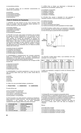 c) consumidores primários.                                              7) (UFRN) Entre os fatores que determinam a diminuição da
                                                                        densidade de uma população, podemos citar:
12) (Fuvest-SP) Cobras que se alimentam exclusivamente de
roedores são consideradas:                                              a) mortalidade e longevidade.
                                                                        b) imigração e emigração.
a) produtores.                                                          c) mortalidade e imigração.
b) consumidores primários.                                              d) imigração e natalidade.
c) consumidores secundários.                                            e) emigração e mortalidade.
d) consumidores terciários,
e) decompositores.                                                      8) (FCC-BA) Para calcular a densidade de uma população é
                                                                        necessário conhecer o número de indivíduos que a compõem e:
 Parte IV: Dinâmica de Populações
                                                                        a) o espaço que ocupa.
                                                                        b) a taxa de mortalidade.
1) (CESCEM) “Em dois hectares de terra, foram plantadas 3.600           c) a taxa de natalidade.
mudas de eucalipto.” Qual das expressões abaixo apresenta um            d) o número de indivíduos que migram.
conceito relacionado com essa afirmação?                                e) o número de indivíduos de outras populações da mesma região.
a) Sucessão ecológica.                                                  9) (UC-BA) Considere o gráfico abaixo, que representa o crescimento
b) Competição intra-específica.                                         de uma população. Em qual dos períodos considerados a resistência
c) Densidade de população.                                              do meio torna-se igual ao potencial biótico da população?
d) Nicho ecológico.
e) Homeostase de populações.

2) (PUC-SP) O tucunaré, peixe trazido da Amazônia para as lagoas
de captação das usinas estabelecidas ou em construção nos rios
Paraná, Tietê e Grande, adaptou-se às condições locais e serviu
como elemento de controle das populações de piranhas que
ameaçavam proliferar nos reservatórios das usinas hidrelétricas de
Minas Gerais e São Paulo. O mesmo tucunaré terá sua criação
incrementada na barragem de Itaipu, afastando o perigo do domínio
das águas do Rio Paraná por cardumes de piranhas. A relação
tucunaré-piranha pode ser considerada como um método de controle
utilizado pelo homem para:

a) aumento de taxa de mortalidade
b) competição intra-específica.                                         a) A.
c) variação de nicho ecológico.                                         b) B.
d) alteração cíclica da população.                                      c) C.
e) controle biológico por predatismo.                                   d) D.
                                                                        e) E.
3) (CESGRANRIO) O desaparecimento dos morcegos certamente
levaria ao desestabelecimento de um número considerável de              10) (FGV-SP) A tabela abaixo indica o que aconteceu com uma
ecossistemas, já que esses animais apresentam comportamentos            população cinco anos seguidos:
importantes para a garantia desses sistemas ecológicos.
Como exemplo desse tipo de comportamento dos morcegos só NÃO            Ano        Nº de       Nº de           Nº de             Nº de
se pode citar:                                                                  nascimentos imigrações         mortes          emigrações
                                                                         1          200          –              150                80
a) dispersão de sementes                                                 2          160         10              130                60
b) dispersão de pólens                                                   3          150         20              100                50
c) predação de fungos                                                    4          140         10              80                 30
d) predação de insetos                                                   5          130         10              70                 40
e) disseminação de frutas
                                                                        0 gráfico que representa a variação do número de indivíduos dessa
4) (CESGRANRIO) “O aumento populacional e a taxa com que ele            população é:
está ocorrendo fazem temer que, cedo ou tarde, haverá falta de
alimento”.

a) primário
b) secundário
c) onívoro
d) terciário
e) carnívoro

5) (FMU) Em uma comunidade biológica, consideremos:

I – PRODUTORES            II – HERBÍVOROS         III - CARNÍVOROS

É correto afirmar que:

a) se I e II aumentarem, III diminuirá.
b) se III aumentar, I e II diminuirão.
c) se II diminuir, I aumentará e III diminuirá.
d) se I diminuir, II e III aumentarão.                                  11) (Cesesp-PE) Leia com atenção as proposições abaixo:
e) se III aumentar, I e II aumentarão.                                  I. Potencial biótico é a capacidade potencial que tem uma população
                                                                        de aumentar numericamente em condições ambientais favoráveis.
6) (FCC) Considere uma cadeia alimentar constituída por fitoplâncton,   II. Os fatores que chamamos de resistência do ambiente impedem as
peixes herbívoros e peixes carnívoros. Qual das alternativas indica     populações de crescerem de acordo com seu potencial biótico.
corretamente o que acontece com as outras populações                    III. A densidade de uma população independe das taxas de
imediatamente após redução drástica dos peixes carnívoros?              nascimento e mortes, assim como das taxas de emigração e
                                                                        imigração.
     FITOPLÂNCTON                PEIXES HERBÍVOROS
a)   crescimento                 crescimento                            Marque:
b)   diminuição                  nenhuma alteração
c)   crescimento                 diminuição                             a) se todas forem corretas;
d)   diminuição                  crescimento                            b) se nenhuma for correta;
e)   nenhuma alteração           diminuição                             c) se apenas as proposições I e II forem corretas;
                                                                        d) se apenas as proposições II e III forem corretas;
                                                                        e) se apenas as proposições I e III forem corretas.

4
 
