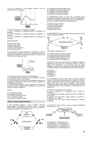 12) (Univ. Fortaleza-CE) A figura seguinte mostra a curva de          a) o zooplâncton participa das etapas A e B.
crescimento de uma população:                                         b) o fitoplâncton participa das etapas A e B.
                                                                      c) o zooplâncton só participa da etapa B.
                                                                      d) o fitoplâncton só participa da etapa B.
                                                                      e) o fitoplâncton só participa da etapa A.

                                                                      2) (CESGRANRIO) Apesar de quase 4/5 da atmosfera serem
                                                                      constituídos de nitrogênio, apenas alguns seres têm a capacidade de
                                                                      aproveitar o nitrogênio em forma elementar para o seu metabolismo.
                                                                      Os seres com essa capacidade são classificados entre:

                                                                      a) bactérias e algas cianofíceas;
                                                                      b) bactérias e plantas verdes;
                                                                      c) cianofíceas e protozoários;
                                                                      d) fungos e protozoários
Com base nela, fizeram-se as seguintes afirmações:                    e) plantas verdes e fungos.
I . Em A a natalidade e a imigração superam a mortalidade e a
emigração.
lI. Em B a mortalidade e a emigração superam a natalidade e a         3) (CESGRANRIO) O diagrama a seguir representa etapas do ciclo do
imigração.                                                            carbono num sistema terrestre.
lIl. Em C a natalidade e a imigração equilibram a mortalidade e a
emigração.                                                            H2 O                         CO2                           H2O

Dessas afirmações:
                                                                           I                Ecossistemas terrestres                II
a) apenas I está correta.
b) apenas II está correta.
c) apenas III está correta.                                                                     Compostos
d) apenas I e II estão corretas.                                      O2                        orgânicos                          O2
e) I, II e III estão corretas.
                                                                      Examinando-o, pode-se dizer que:
13) (Cesgranrio-RJ) O gráfico representa as densidades, ao longo do
tempo, de duas populações que vivem em determinada área: uma          a) os vegetais participam apenas da etapa II;
população de coelhos e outra de gatos-do-mato. Os coelhos servem      b) os animais participam apenas da etapa I;
de alimento para os gatos–do-mato.                                    c) os vegetais participam apenas da etapa I;
                                                                      d) os animais participam das etapas I e II;
                                                                      e) os vegetais participam das etapas I e II.

                                                                      4) (UFRJ) Uma forma natural de aumentar a quantidade de nitrogênio,
                                                                      disponível no solo sob a forma de nitratos, é alterar o cultivo de
                                                                      plantas não leguminosas com leguminosas, pois as últimas
                                                                      apresentam, nas suas raízes, módulos com bactérias capazes de fixar
                                                                      o nitrogênio atmosférico. Estas bactérias são pertencentes ao grupo:

                                                                      a) Rhizobium
                                                                      b) Nitrosomonas
                                                                      c) Nitrobacter
                                                                      d) Nitrosococcus
O exame desse gráfico proporcionou três interpretações:               e) Anabaena
I. A semelhança entre os ciclos das duas populações indica que
ambos ocupam o mesmo nicho ecológico.                                 5) Os agricultores costumam fazer rodízio de culturas, plantando
lI. A não-coincidência dos ciclos das duas populações mostra que a    durante certo tempo apenas leguminosas que enriquecem o solo com
densidade da população de coelhos não influencia a densidade da       produtos nitrogenados. Feita a colheita, o agricultor passa plantar
população de gatos-do-mato.                                           cereais (arroz, trigo, milho) que se beneficiam destes produtos
III. Oscilações de populações do tipo representado no gráfico são     nitrogenados. Quando estes começam a se esgotar, o agricultor volta
comuns na natureza, quando se trata de espécies em que uma serve      a plantar leguminosas. Este procedimento é justificado porque as
de presa e a outra é a predadora.                                     leguminosas:

Assinale:                                                             a) transformam o nitrogênio do ar em nitratos.
                                                                      b) fixam o nitrogênio do ar, utilizando-o para a síntese de
a) se somente I for correta;                                          aminoácidos.
b) se somente III for correta;                                        c) são parasitadas por bactérias capazes de converter o nitrogênio do
c) se somente I e III forem corretas;                                 ar em amônia.
d) se I, II e III forem corretas;                                     d) possuem, em suas raízes, fungos capazes de converter o
e) se somente II e III forem corretas.                                nitrogênio do ar em amônia.
                                                                      e) possuem, em suas raízes, nódulos formados por bactérias
                                                                      nitrificantes.
 Parte V: Ciclos Biogeoquímicos

1) Nos ambientes aquáticos o ciclo do carbono pode ser                6) (PUC-SP) No ciclo do carbono, quais os processos metabólicos
esquematizado, simplificadamente, conforme mostra o esquema           que ocorrem em 1 e 2 ?
abaixo. Estude-o com atenção e assinale a opção que descreve a
participação do plâncton na(s) etapa(s) A e B:                                               Dióxidos de carbono
                                                                                                 na atmosfera
                                                                                    1                                   2
                                      CO2
                                   Dissolvido                         animais                                               vegetais
                                     HCO3–
                                                                                              matéria orgânica
     H2O                                                    H2O

               A             decompositores         B                 a) respiração em 1 e fotossíntese em 2
                                                             O2       b) respiração em 1 e decomposição em 2
     O2
                                                                      c) decomposição em 1 e respiração em 2
                                                                      d) decomposição em 1 e fotossíntese em 2
                                   Compostos                          e) fotossíntese em 1 e decomposição em 2
                                   orgânicos

                                                                                                                                        5
 