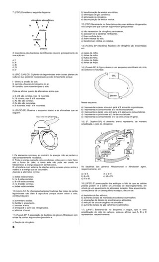 7) (FCC) Considere o seguinte diagrama:                                   b) transformação de amônia em nitritos.
                                                                          c) eliminação de gás carbônico.
                                                                          d) eliminação de nitrogênio.
                         nitrogênio atmosférico                           e) decomposição de tecidos mortos.

                                                                          12) (FCC) Geralmente, os fazendeiros não usam adubos nitrogenados
                    IV                 V                                  nos campos em que cultivam leguminosas porque estas:
                                    nitratos
                                                                          a) não necessitam de nitrogênio para crescer.
                                                                          b) associam-se a bactérias nitrificantes.
                         III                                              c) fixam amônia do ar.
                           nitritos        I                              d) fixam nitratos do solo.
                                                                          e) transformam nitritos em nitratos.
                               II                                         13) (FCMSC-SP) Bactérias fixadoras de nitrogênio são encontradas
                                     amônia                               em:

A importância das bactérias denitrificantes decorre principalmente de     a) raizes de milho.
sua ação em:                                                              b) folhas de milho.
                                                                          c) frutos de milho.
a) I                                                                      d) raízes de feijão.
b) II                                                                     e) folhas de feijão.
c) III
d) IV                                                                     14) (Fuvest-SP) A figura abaixo é um esquema simplificado do ciclo
e) V                                                                      do carbono na natureza:

8) (SÃO CARLOS) O plantio de leguminosas entre outras plantas de
cultura e sua posterior incorporação ao solo é importante porque:

I - diminui a erosão do solo.
II- permite a fixação do nitrogênio do ar.
III- contribui com nutrientes para o solo.

Pode-se afirmar quanto às alternativas acima que:

a) II e III são corretas, mas I é incorreta.
b) I é correta, mas II e III incorretas.
c) As três são corretas.
d) As três são incorretas.                                                Nesse esquema:
e) II é correta, mas I e III incorretas.
                                                                          a) I representa os seres vivos em geral e II, somente os produtores.
9) (PUCC-SP) Observe o esquema abaixo e as afirmativas que se             b) I representa os consumidores e lI, os decompositores.
seguem:                                                                   c) I representa os seres vivos em geral e II, apenas os consumidores.
                                                                          d) I representa os produtores e lI, os decompositores.
                                                                          e) I representa os consumidores e lI, os seres vivos em geral.

                                                                          15) (F. Objetivo-SP) O desenho anexo representa, de maneira
                                                                          simplificada, o ciclo do nitirogênio:




I. Os elementos químicos, ao contrário da energia, não se perdem e
são constantemente reciclados.
lI. Toda a energia captada pelos produtores volta para o meio físico
sob a forma de calor, e como este não pode ser usado na
fotossíntese, a energia segue em sentido único.
III. A biosfera é um sistema de relações entre os seres vivos e entre a   As bactérias dos gêneros Nitrosomonas e Nitrobacter agem,
matéria e a energia que os circundam.                                     respectivamente, em:
Assinale a alternativa correta:
                                                                          a) I e II.             d) V e IV.
a) todas estão erradas.                                                   b) II e III.           e) VI e VIl.
b) I e II estão corretas.                                                 c) IV e III.
c) II e III estão corretas.
d) I e III estão corretas.                                                16) (UFES) É preocupação dos ecólogos o fato de que as calotas
e) todas estão corretas.                                                  polares podem vir a sofrer um processo de descongelamento, em
                                                                          virtude de um aquecimento da atmosfera terrestre. Esse aquecimento,
10) (Unirio-RJ) As chamadas bactérias fixadoras das raízes de certas      conseqüência de um desequilíbrio ecológico, decorre de:
leguminosas são úteis à agricultura porque atuam sobre o solo,
contribuindo para:                                                        a) depósitos de lixo atômico.
                                                                          b) aumento da taxa de monóxido de carbono na atmosfera.
a) aumentar a acidez.                                                     c) emanações de dióxido de enxofre para a atmosfera.
b) facilitar o arejamento.                                                d) redução da taxa de oxigênio na atmosfera.
c) revolver a terra.                                                      e) aumento da taxa de gás carbônico na atmosfera.
d) enriquecê-lo com sais nitrogenados.
e) eliminar o humo.                                                       17) (UFMT) Baseando-se no esquema a seguir, que é uma
                                                                          simplificação do ciclo do carbono, pode-se afirmar que A, B e C
11) (Fuvest-SP) A associação de bactérias do gênero Rhizobium com         representam, respectivamente:
raízes de plantas leguminosas possibilita a:

a) fixação de nitrogênio.

6
 