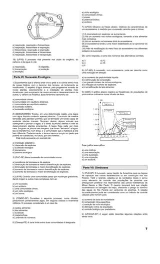 a) nicho ecológico.
                                                                       b) comunidade clímax.
                                                                       c) ecese.
                                                                       d) potencial biótico.
                                                                       e) ecótono.

                                                                       7) (UFCE) Observe as frases abaixo, relativas às características de
                                                                       um ecossistema, à medida que a sucessão caminha para o clímax:

                                                                       (1) A diversidade em espécies vai aumentando.
                                                                       (2) Há um aumento nos nichos ecológicos, tornando a teia alimentar
                                                                       mais complexa.
                                                                       (4) Há um aumento na biomassa total do ecossistema.
                                                                       (8) O ecossistema tende a uma maior estabilidade ao se aproximar do
a) respiração, respiração e fotossíntese.                              clímax.
b) respiração, fotossíntese e respiração.                              (16) Não há modificação do meio físico do ecossistema nos diferentes
c) fotossíntese, respiração e respiração.                              estágios da sucessão.
d) respiração, fotossíntese e fotossíntese.
e) respiração, fotossíntese e transpiração.                            Dê, como resposta, a soma dos números das alternativas corretas.
18) (UFRS) 0 processo vital presente nos ciclos do oxigênio, do        a) 3                 d) 12
carbono e da água é o de:                                              b) 4                 e) 15
                                                                       c) 8
a) respiração.              d) digestão.
b) transpiração.            e) sudação.                                8) (UC-MG) A sucessão, num ecossistema, pode ser descrita como
c) excreção.                                                           uma evolução em direção:

 Parte VI: Sucessão Ecológica                                          a) ao aumento da produtividade líquida.
                                                                       b) à diminuição da competição.
1) Suponhamos que o charco onde viva a preá e os outros seres vivos    c) ao grande número de nichos ecológicos.
de nossa história, com o decorrer dos tempos, vá lentamente se         d) à redução do número de espécies.
modificando. O espelho d’água diminua, pela progressiva invasão de     e) à simplificação da teia alimentar.
novas plantas, assoreamento e a instalação de plantas mais
duradouras; pelo surgimento de novos animais e desaparecimento de      9) (UMA) 0 gráfico abaixo registra as freqüências de populações de
outros. O cenário se modifica. Esse fenômeno denomina-se:              protozoários cultivados numa infusão de feno.

a) comunidade clímax.
b) comunidade em equilíbrio dinâmico.
c) comunidade em equilíbrio estático.
d) sucessão ecótona.
e) sucessão ecológica.

2) (CESGRANRIO) “Existiu, em uma determinada região, uma lagoa
com água límpida contendo apenas plâncton. O acúmulo de matéria
fornecida pelo plâncton permitiu que se formasse um fundo capaz de
sustentar plantas imersas. Surgiram depois, alguns animais que
começaram a povoar a lagoa, e o fundo acumulou detritos e nele se
desenvolveram plantas emergentes. A lagoa ficou cada vez mais
rasa. Surgiram os juncos nas margens, que foram “fechando” a lagoa.
Ela se transformou num brejo, e a comunidade que o habitava já era
bem diferente. Posteriormente, o terreno secou e surgiu um pasto que
poderá ser substituído, no futuro, por uma floresta”.
    Este texto apresenta um exemplo de:

a) irradiação adaptativa
b) dispersão de espécies                                               Esse gráfico exemplifica:
c) sucessão ecológica
d) pioneirismo                                                         a) uma colônia.
e) domínio ecológico                                                   b) uma associação.
                                                                       c) uma sucessão.
3) (PUC-SP) Numa sucessão de comunidade ocorre:                        d) uma migração.
                                                                       e) um ecótone.
a) constância de biomassa e de espécie.
b) diminuição de biomassa e menor diversificação de espécies.
c) diminuição de biomassa e maior diversificação de espécies.           Parte VII: Simbioses
d) aumento de biomassa e menor diversificação de espécies.
e) aumento de biomassa e maior diversificação de espécies.
                                                                       1) (PUC-SP) O tucunaré, peixe trazido da Amazônia para as lagoas
                                                                       de captação das usinas estabelecidas ou em construção nos rios
4) (UFPA) Quando uma comunidade passa por mudanças gradativas,
                                                                       Paraná, Tietê e Grande, adaptou-se às condições locais e serviu
dando origem a outras mais complexas, tem-se:
                                                                       como elemento de controle das populações de piranhas que
                                                                       ameaçavam proliferar nos reservatórios das usinas hidrelétricas de
a) um sucessão.
                                                                       Minas Gerais e São Paulo. O mesmo tucunaré terá sua criação
b) um ecótono.
                                                                       incrementada na barragem de Itaipu, afastando o perigo do domínio
c) uma comunidade clímax.
                                                                       das águas do Rio Paraná por cardumes de piranhas. A relação
d) um nicho ecológico.
                                                                       tucunaré-piranha pode ser considerada como um método de controle
e) um bioma.
                                                                       utilizado pelo homem para:
5) (FCMSC-SP) Considere o seguinte processo: numa infusão,
                                                                       a) aumento de taxa de mortalidade
predominam primeiramente algas, em seguida ciliados e finalmente
                                                                       b) competição intra-específica.
rotíferos. O processo considerado é um caso de:
                                                                       c) variação de nicho ecológico.
                                                                       d) alteração cíclica da população.
a) cadeia alimentar.
                                                                       e) controle biológico por predatismo.
b) teia alimentar.
c) sucessão.
                                                                       2) (UFSCAR-SP) A seguir estão descritas algumas relações entre
d) metamorfose.
                                                                       seres vivos:
e). pirâmide de números.

6) (Cesesp-PE) A zona limite entre duas comunidades é designada:


                                                                                                                                          7
 