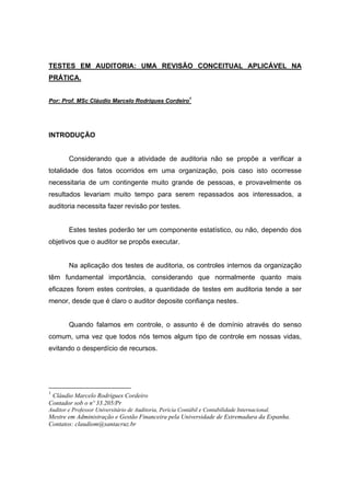 TESTES EM AUDITORIA: UMA REVISÃO CONCEITUAL APLICÁVEL NA
PRÁTICA.
Por: Prof. MSc Cláudio Marcelo Rodrigues Cordeiro1
INTRODUÇÃO
Considerando que a atividade de auditoria não se propõe a verificar a
totalidade dos fatos ocorridos em uma organização, pois caso isto ocorresse
necessitaria de um contingente muito grande de pessoas, e provavelmente os
resultados levariam muito tempo para serem repassados aos interessados, a
auditoria necessita fazer revisão por testes.
Estes testes poderão ter um componente estatístico, ou não, dependo dos
objetivos que o auditor se propôs executar.
Na aplicação dos testes de auditoria, os controles internos da organização
têm fundamental importância, considerando que normalmente quanto mais
eficazes forem estes controles, a quantidade de testes em auditoria tende a ser
menor, desde que é claro o auditor deposite confiança nestes.
Quando falamos em controle, o assunto é de domínio através do senso
comum, uma vez que todos nós temos algum tipo de controle em nossas vidas,
evitando o desperdício de recursos.
1
Cláudio Marcelo Rodrigues Cordeiro
Contador sob o nº 33.205/Pr
Auditor e Professor Universitário de Auditoria, Perícia Contábil e Contabilidade Internacional.
Mestre em Administração e Gestão Financeira pela Universidade de Extremadura da Espanha.
Contatos: claudiom@santacruz.br
 