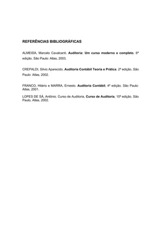 REFERÊNCIAS BIBLIOGRÁFICAS
ALMEIDA, Marcelo Cavalcanti. Auditoria: Um curso moderno e completo. 6ª
edição. São Paulo: Atlas, 2003.
CREPALDI, Silvio Aparecido. Auditoria Contábil Teoria e Prática. 2ª edição. São
Paulo: Atlas, 2002.
FRANCO, Hilário e MARRA, Ernesto. Auditoria Contábil, 4ª edição. São Paulo:
Atlas, 2001.
LOPES DE SÁ, Antônio. Curso de Auditoria, Curso de Auditoria, 10ª edição. São
Paulo, Atlas, 2002.
 
