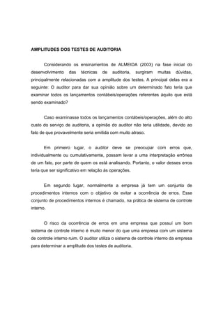 AMPLITUDES DOS TESTES DE AUDITORIA
Considerando os ensinamentos de ALMEIDA (2003) na fase inicial do
desenvolvimento das técnicas de auditoria, surgiram muitas dúvidas,
principalmente relacionadas com a amplitude dos testes. A principal delas era a
seguinte: O auditor para dar sua opinião sobre um determinado fato teria que
examinar todos os lançamentos contábeis/operações referentes àquilo que está
sendo examinado?
Caso examinasse todos os lançamentos contábeis/operações, além do alto
custo do serviço de auditoria, a opinião do auditor não teria utilidade, devido ao
fato de que provavelmente seria emitida com muito atraso.
Em primeiro lugar, o auditor deve se preocupar com erros que,
individualmente ou cumulativamente, possam levar a uma interpretação errônea
de um fato, por parte de quem os está analisando. Portanto, o valor desses erros
teria que ser significativo em relação às operações.
Em segundo lugar, normalmente a empresa já tem um conjunto de
procedimentos internos com o objetivo de evitar a ocorrência de erros. Esse
conjunto de procedimentos internos é chamado, na prática de sistema de controle
interno.
O risco da ocorrência de erros em uma empresa que possuí um bom
sistema de controle interno é muito menor do que uma empresa com um sistema
de controle interno ruim. O auditor utiliza o sistema de controle interno da empresa
para determinar a amplitude dos testes de auditoria.
 