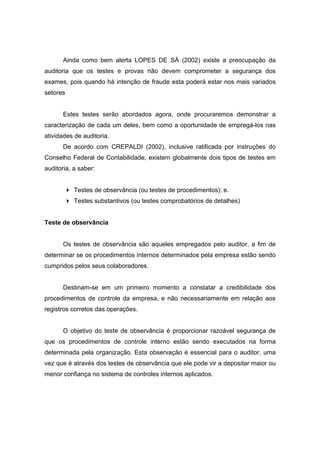 Ainda como bem alerta LOPES DE SÁ (2002) existe a preocupação da
auditoria que os testes e provas não devem comprometer a segurança dos
exames, pois quando há intenção de fraude esta poderá estar nos mais variados
setores
Estes testes serão abordados agora, onde procuraremos demonstrar a
caracterização de cada um deles, bem como a oportunidade de empregá-los nas
atividades de auditoria.
De acordo com CREPALDI (2002), inclusive ratificada por instruções do
Conselho Federal de Contabilidade, existem globalmente dois tipos de testes em
auditoria, a saber:
Testes de observância (ou testes de procedimentos); e.
Testes substantivos (ou testes comprobatórios de detalhes)
Teste de observância
Os testes de observância são aqueles empregados pelo auditor, a fim de
determinar se os procedimentos internos determinados pela empresa estão sendo
cumpridos pelos seus colaboradores.
Destinam-se em um primeiro momento a constatar a credibilidade dos
procedimentos de controle da empresa, e não necessariamente em relação aos
registros corretos das operações.
O objetivo do teste de observância é proporcionar razoável segurança de
que os procedimentos de controle interno estão sendo executados na forma
determinada pela organização. Esta observação é essencial para o auditor, uma
vez que é através dos testes de observância que ele pode vir a depositar maior ou
menor confiança no sistema de controles internos aplicados.
 
