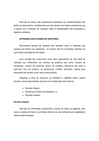 Este tipo de teste é de fundamental importância na complementação dos
testes de observância, considerando que são através dos testes substantivos que
o auditor tem condições de constatar sobre a fidedignidade das transações e
registros contábeis.
EXTENSÃO DOS EXAMES DE AUDITORIA.
Renomados autores de auditoria têm debatido sobre a extensão dos
exames que devem ser realizados, no entanto não há conclusões pacíficas no
que tange a abrangência dos testes.
Uma questão tão controversa como esta, dependente de uma série de
variáveis que influenciam nos exames de auditoria, tais como: número de
transações, número de auditores, tempo da auditoria, relevância dos itens a
examinar, foco da auditoria, se operacional, contábil, financeira, voltada para
descoberta de fraudes, entre vários outros fatores.
Seguindo a linha de raciocínio de FRANCO e MARRA (2001) iremos
abordar o tema profundidade, levando em consideração três cenários:
• Revisão integral;
• Auditoria por testes (amostragem); e.
• Revisão analítica.
Revisão integral
Este tipo de verificação compreende o exame de todos os registros, bem
como a análise de todos os controles internos de uma entidade que respaldaram
determinada transação.
 