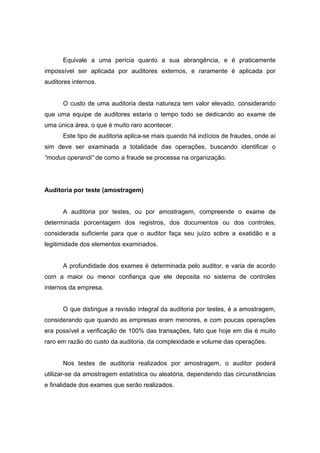 Equivale a uma perícia quanto a sua abrangência, e é praticamente
impossível ser aplicada por auditores externos, e raramente é aplicada por
auditores internos.
O custo de uma auditoria desta natureza tem valor elevado, considerando
que uma equipe de auditores estaria o tempo todo se dedicando ao exame de
uma única área, o que é muito raro acontecer.
Este tipo de auditoria aplica-se mais quando há indícios de fraudes, onde aí
sim deve ser examinada a totalidade das operações, buscando identificar o
“modus operandi” de como a fraude se processa na organização.
Auditoria por teste (amostragem)
A auditoria por testes, ou por amostragem, compreende o exame de
determinada porcentagem dos registros, dos documentos ou dos controles,
considerada suficiente para que o auditor faça seu juízo sobre a exatidão e a
legitimidade dos elementos examinados.
A profundidade dos exames é determinada pelo auditor, e varia de acordo
com a maior ou menor confiança que ele deposita no sistema de controles
internos da empresa.
O que distingue a revisão integral da auditoria por testes, é a amostragem,
considerando que quando as empresas eram menores, e com poucas operações
era possível a verificação de 100% das transações, fato que hoje em dia é muito
raro em razão do custo da auditoria, da complexidade e volume das operações.
Nos testes de auditoria realizados por amostragem, o auditor poderá
utilizar-se da amostragem estatística ou aleatória, dependendo das circunstâncias
e finalidade dos exames que serão realizados.
 