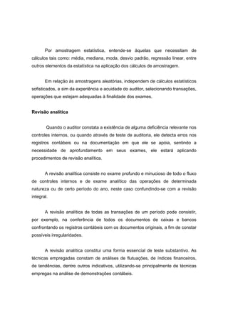 Por amostragem estatística, entende-se àquelas que necessitam de
cálculos tais como: média, mediana, moda, desvio padrão, regressão linear, entre
outros elementos da estatística na aplicação dos cálculos de amostragem.
Em relação às amostragens aleatórias, independem de cálculos estatísticos
sofisticados, e sim da experiência e acuidade do auditor, selecionando transações,
operações que estejam adequadas à finalidade dos exames.
Revisão analítica
Quando o auditor constata a existência de alguma deficiência relevante nos
controles internos, ou quando através de teste de auditoria, ele detecta erros nos
registros contábeis ou na documentação em que ele se apóia, sentindo a
necessidade de aprofundamento em seus exames, ele estará aplicando
procedimentos de revisão analítica.
A revisão analítica consiste no exame profundo e minucioso de todo o fluxo
de controles internos e de exame analítico das operações de determinada
natureza ou de certo período do ano, neste caso confundindo-se com a revisão
integral.
A revisão analítica de todas as transações de um período pode consistir,
por exemplo, na conferência de todos os documentos de caixas e bancos
confrontando os registros contábeis com os documentos originais, a fim de constar
possíveis irregularidades.
A revisão analítica constitui uma forma essencial de teste substantivo. As
técnicas empregadas constam de análises de flutuações, de índices financeiros,
de tendências, dentre outros indicativos, utilizando-se principalmente de técnicas
empregas na análise de demonstrações contábeis.
 