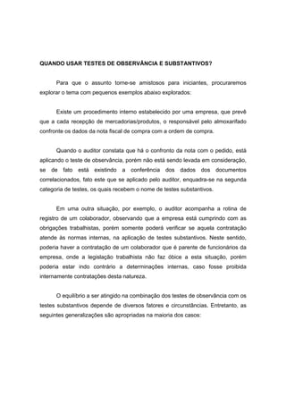 QUANDO USAR TESTES DE OBSERVÂNCIA E SUBSTANTIVOS?
Para que o assunto torne-se amistosos para iniciantes, procuraremos
explorar o tema com pequenos exemplos abaixo explorados:
Existe um procedimento interno estabelecido por uma empresa, que prevê
que a cada recepção de mercadorias/produtos, o responsável pelo almoxarifado
confronte os dados da nota fiscal de compra com a ordem de compra.
Quando o auditor constata que há o confronto da nota com o pedido, está
aplicando o teste de observância, porém não está sendo levada em consideração,
se de fato está existindo a conferência dos dados dos documentos
correlacionados, fato este que se aplicado pelo auditor, enquadra-se na segunda
categoria de testes, os quais recebem o nome de testes substantivos.
Em uma outra situação, por exemplo, o auditor acompanha a rotina de
registro de um colaborador, observando que a empresa está cumprindo com as
obrigações trabalhistas, porém somente poderá verificar se aquela contratação
atende às normas internas, na aplicação de testes substantivos. Neste sentido,
poderia haver a contratação de um colaborador que é parente de funcionários da
empresa, onde a legislação trabalhista não faz óbice a esta situação, porém
poderia estar indo contrário a determinações internas, caso fosse proibida
internamente contratações desta natureza.
O equilíbrio a ser atingido na combinação dos testes de observância com os
testes substantivos depende de diversos fatores e circunstâncias. Entretanto, as
seguintes generalizações são apropriadas na maioria dos casos:
 