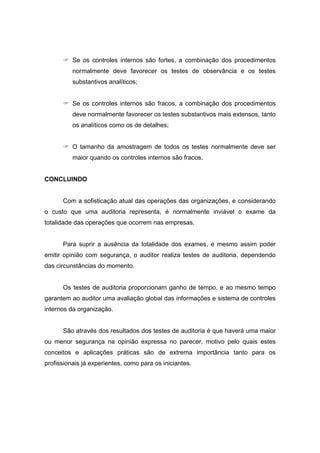 Se os controles internos são fortes, a combinação dos procedimentos
normalmente deve favorecer os testes de observância e os testes
substantivos analíticos;
Se os controles internos são fracos, a combinação dos procedimentos
deve normalmente favorecer os testes substantivos mais extensos, tanto
os analíticos como os de detalhes;
O tamanho da amostragem de todos os testes normalmente deve ser
maior quando os controles internos são fracos.
CONCLUINDO
Com a sofisticação atual das operações das organizações, e considerando
o custo que uma auditoria representa, é normalmente inviável o exame da
totalidade das operações que ocorrem nas empresas.
Para suprir a ausência da totalidade dos exames, e mesmo assim poder
emitir opinião com segurança, o auditor realiza testes de auditoria, dependendo
das circunstâncias do momento.
Os testes de auditoria proporcionam ganho de tempo, e ao mesmo tempo
garantem ao auditor uma avaliação global das informações e sistema de controles
internos da organização.
São através dos resultados dos testes de auditoria é que haverá uma maior
ou menor segurança na opinião expressa no parecer, motivo pelo quais estes
conceitos e aplicações práticas são de extrema importância tanto para os
profissionais já experientes, como para os iniciantes.
 