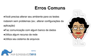 Erros Comuns
●Você precisa alterar seu ambiente para os testes
rodarem sem problemas (ex.: alterar configurações da
aplicação)
●Faz comunicação com algum banco de dados
●Utiliza algum recurso de rede
●Utiliza seu sistema de arquivos
 