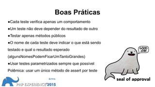 Boas Práticas
●Cada teste verifica apenas um comportamento
●Um teste não deve depender do resultado de outro
●Testar apenas métodos públicos
●O nome de cada teste deve indicar o que está sendo
testado e qual o resultado esperado
(algunsNomesPodemFicarUmTantoGrandes)
●Usar testes parametrizados sempre que possível
Polêmica: usar um único método de assert por teste
 