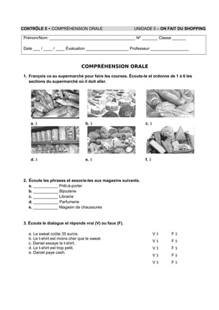 CONTRÔLE 5 − COMPRÉHENSION ORALE UNIDADE 5 – ON FAIT DU SHOPPING
Prénom/Nom: ______________________________________ Nº _______ Classe ______
Date ___ / ____ / ____ Évaluation ___________________ Professeur _________________
COMPRÉHENSION ORALE
1. François va au supermarché pour faire les courses. Écoute-le et ordonne de 1 à 6 les
sections du supermarché où il doit aller.
a.  b.  c. 
d.  e.  f. 
2. Écoute les phrases et associe-les aux magasins suivants.
a. ___________ Prêt-à-porter
b. ___________ Bijouterie
c. ___________ Librairie
d. ___________ Parfumerie
e. ___________ Magasin de chaussures
3. Écoute le dialogue et réponds vrai (V) ou faux (F).
a. Le sweat coûte 35 euros.
b. Le t-shirt est moins cher que le sweat.
c. Daniel essaye le t-shirt.
d. Le t-shirt est trop petit.
e. Daniel paye cash.
V 
V 
V 
V 
V 
F 
F 
F 
F 
F 
 