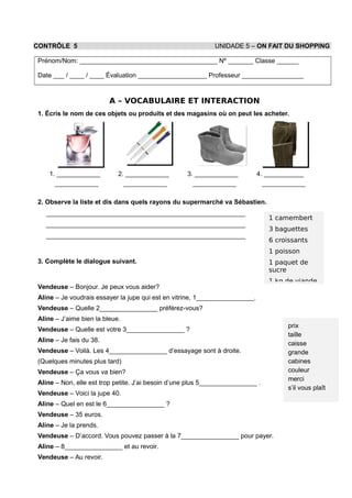 CONTRÔLE 5 UNIDADE 5 – ON FAIT DU SHOPPING
Prénom/Nom: ______________________________________ Nº _______ Classe ______
Date ___ / ____ / ____ Évaluation ___________________ Professeur _________________
A – VOCABULAIRE ET INTERACTION
1. Écris le nom de ces objets ou produits et des magasins où on peut les acheter.
1. ____________
____________
2. ____________
____________
3. ____________
____________
4. ___________
____________
2. Observe la liste et dis dans quels rayons du supermarché va Sébastien.
_______________________________________________________
_______________________________________________________
_______________________________________________________
3. Complète le dialogue suivant.
Vendeuse – Bonjour. Je peux vous aider?
Aline – Je voudrais essayer la jupe qui est en vitrine, 1________________.
Vendeuse – Quelle 2________________ préférez-vous?
Aline – J’aime bien la bleue.
Vendeuse – Quelle est votre 3________________ ?
Aline – Je fais du 38.
Vendeuse – Voilà. Les 4________________ d’essayage sont à droite.
(Quelques minutes plus tard)
Vendeuse – Ça vous va bien?
Aline – Non, elle est trop petite. J’ai besoin d’une plus 5________________ .
Vendeuse – Voici la jupe 40.
Aline – Quel en est le 6________________ ?
Vendeuse – 35 euros.
Aline – Je la prends.
Vendeuse – D’accord. Vous pouvez passer à la 7________________ pour payer.
Aline – 8________________ et au revoir.
Vendeuse – Au revoir.
1 camembert
3 baguettes
6 croissants
1 poisson
1 paquet de
sucre
1 kg de viande
prix
taille
caisse
grande
cabines
couleur
merci
s’il vous plaît
 