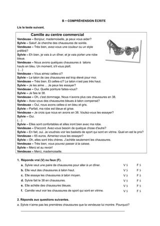 B − COMPRÉHENSION ÉCRITE
Lis le texte suivant.
Camille au centre commercial
Vendeuse – Bonjour, mademoiselle, je peux vous aider?
Sylvie – Salut! Je cherche des chaussures de soirée.
Vendeuse – Très bien, avez-vous une couleur ou un style
préféré?
Sylvie – Eh bien, je vais à un dîner, et je vais porter une robe
bleue.
Vendeuse – Nous avons quelques chaussures à talons
hauts en bleu. Un moment, s'il vous plaît.
(…)
Vendeuse – Vous aimez celles-ci?
Sylvie – Le talon de ces chaussures est trop élevé pour moi.
Vendeuse – Très bien. Et celles-ci? Le talon n’est pas très haut.
Sylvie – Je les aime ... Je peux les essayer?
Vendeuse – Oui. Quelle pointure faites-vous?
Sylvie – Je fais le 38.
Vendeuse – Oh, c'est dommage. Nous n’avons plus ces chaussures en 38.
Sylvie – Avez-vous des chaussures bleues à talon compensé?
Vendeuse – Oui, nous avons celles-ci en bleu et gris.
Sylvie – Parfait, ma robe est bleue et grise.
Vendeuse – Je crois que nous en avons en 38. Voulez-vous les essayer?
Sylvie – Oui.
(…)
Sylvie – Elles sont confortables et elles iront bien avec ma robe.
Vendeuse – D'accord. Avez-vous besoin de quelque chose d'autre?
Sylvie – En fait, oui. Je voudrais voir les baskets de sport qui sont en vitrine. Quel en est le prix?
Vendeuse – 65 euros. Aimeriez-vous les essayer?
Sylvie – Oh, elles sont très chères. J’achète seulement les chaussures.
Vendeuse – Très bien, vous pouvez passer à la caisse.
Sylvie – Merci et au revoir!
Vendeuse – Merci, mademoiselle.
1. Réponds vrai (V) ou faux (F).
a. Sylvie veut une paire de chaussures pour aller à un dîner.
b. Elle veut des chaussures à talon haut.
c. Elle essaye les chaussures à talon moyen.
d. Sylvie fait le 38 en chaussures.
e. Elle achète des chaussures bleues.
f. Camille veut voir les chaussures de sport qui sont en vitrine.
V 
V 
V 
V 
V 
V 
F 
F 
F 
F 
F 
F 
2. Réponds aux questions suivantes.
a. Sylvie n’aime pas les premières chaussures que la vendeuse lui montre. Pourquoi?
_______________________________________________________________
 