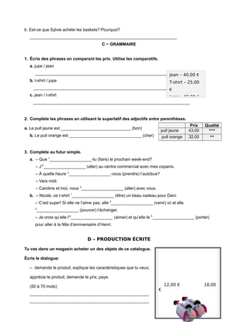 b. Est-ce que Sylvie achète les baskets? Pourquoi?
_______________________________________________________________
C − GRAMMAIRE
1. Écris des phrases en comparant les prix. Utilise les comparatifs.
a. jupe / jean
___________________________________________________________________
b. t-shirt / jupe
___________________________________________________________________
c. jean / t-shirt
___________________________________________________________________
2. Complète les phrases en utilisant le superlatif des adjectifs entre parenthèses.
a. Le pull jaune est ______________________________ (bon)
b. Le pull orange est _______________________________ (cher)
3. Complète au futur simple.
a. – Que 1
__________________-tu (faire) le prochain week-end?
– J’2
__________________ (aller) au centre commercial avec mes copains.
– À quelle heure 3
__________________-vous (prendre) l’autobus?
– Vers midi.
– Caroline et moi, nous 4
__________________ (aller) avec vous.
b. – Nicole, ce t-shirt 1
__________________ (être) un beau cadeau pour Dani.
– C’est super! Si elle ne l’aime pas, elle 2
__________________ (venir) ici et elle
3
__________________ (pouvoir) l’échanger.
– Je crois qu’elle l’4
__________________ (aimer) et qu’elle le 5
__________________ (porter)
pour aller à la fête d’anniversaire d’Henri.
D – PRODUCTION ÉCRITE
Tu vas dans un magasin acheter un des objets de ce catalogue.
Écris le dialogue:
– demande le produit; explique les caractéristiques que tu veux;
apprécie le produit; demande le prix; paye.
(50 à 70 mots)
___________________________________________________
___________________________________________________
Jean – 40,00 €
T-shirt – 25,00
€
Jupe – 40,00 €
Prix Qualité
pull jaune 43,00 ***
pull orange 32,00 **
12,00 € 18,00
€
 
