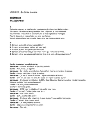 UNIDADE 5 – On fait du shopping
CONTRÔLE 5
TRANSCRIPTION
1.
Catherine, demain, je vais faire les courses pour le dîner avec Nadia et Alain.
J’ai besoin d’acheter deux baguettes de pain, un poulet et cinq côtelettes.
Pour l’entrée, il nous faut du saumon fumé et trois espèces de fromages.
Pour le dessert, Je vais acheter une tarte aux fraises.
Je dois aussi acheter une bouteille d’eau et un sac de pommes de terre.
2.
1. Bonjour, quel est le prix du bracelet bleu?
2. Bonsoir, je voudrais un parfum, s’il vous plaît.
3. Bonjour, je peux essayer le pantalon noir?
4. Bonsoir, je voudrais essayer les bottes noires qui sont dans la vitrine.
5. Bonsoir, est-ce que vous avez le dernier livre de la série «Groupe aventure»?
Daniel entre dans un prêt-à-porter.
Vendeuse – Bonjour, monsieur. Je peux vous aider?
Daniel – Non, merci. Je regarde.
Vendeuse – Ce t-shirt a une réduction. Aujourd’hui, c’est le dernier jour de soldes.
Daniel – Humm, c’est bien. J’aime la couleur.
Vendeuse – Ça fait 20 euros en soldes. Le prix normal était 40 euros.
Daniel – Oui, oui. Ce n’est pas cher. Ce sweat est super! Quel est le prix?
Vendeuse – C’est aussi en réduction de 50%. C’est 35 euros. C’est un sweat de très bonne qualité,
fabriqué en Italie. Vous voulez l’essayer?
Daniel – Oh, oui, j’aimerais l’essayer.
Quelques moments après…
Vendeuse – Oh! Il vous va très bien. Il est parfait pour vous.
Daniel – C’est vrai? Eh bien, je l’achète alors.
Vendeuse – Et le t-shirt aussi?
Daniel – Euh… quelle est la taille?
Vendeuse – C’est une taille moyenne. Je suis sûre qu’il vous va très bien aussi.
Daniel – D’accord. Je le prends aussi.
Vendeuse – On peut passer à la caisse.
Daniel – Je peux payer par carte bancaire?
Vendeuse – Bien sûr.
 