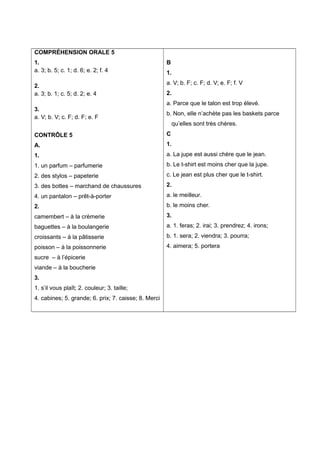 COMPRÉHENSION ORALE 5
1.
a. 3; b. 5; c. 1; d. 6; e. 2; f. 4
2.
a. 3; b. 1; c. 5; d. 2; e. 4
3.
a. V; b. V; c. F; d. F; e. F
CONTRÔLE 5
A.
1.
1. un parfum – parfumerie
2. des stylos – papeterie
3. des bottes – marchand de chaussures
4. un pantalon – prêt-à-porter
2.
camembert – à la crèmerie
baguettes – à la boulangerie
croissants – à la pâtisserie
poisson – à la poissonnerie
sucre – à l’épicerie
viande – à la boucherie
3.
1. s’il vous plaît; 2. couleur; 3. taille;
4. cabines; 5. grande; 6. prix; 7. caisse; 8. Merci
B
1.
a. V; b. F; c. F; d. V; e. F; f. V
2.
a. Parce que le talon est trop élevé.
b. Non, elle n’achète pas les baskets parce
qu’elles sont très chères.
C
1.
a. La jupe est aussi chère que le jean.
b. Le t-shirt est moins cher que la jupe.
c. Le jean est plus cher que le t-shirt.
2.
a. le meilleur.
b. le moins cher.
3.
a. 1. feras; 2. irai; 3. prendrez; 4. irons;
b. 1. sera; 2. viendra; 3. pourra;
4. aimera; 5. portera
 