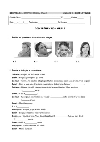 CONTRÔLE 6 – COMPRÉHENSION ORALE UNIDADE 6 – CHEZ LE TOUBIB
Prénom/Nom: ______________________________________ Nº _______ Classe ______
Date ___ / ____ / ____ Évaluation ___________________ Professeur _________________
COMPRÉHENSION ORALE
1. Écoute les phrases et associe-les aux images.
a.  b.  c.  d. 
2. Écoute le dialogue et complète-le.
Docteur – Bonjour, qu’est-ce que tu as?
Sarah – Bonjour, j’ai la peau qui brûle.
Docteur – Humm…Tu es allée à la plage et tu t’es exposée au soleil sans crème, n’est-ce pas?
Sarah – Bien, je suis allée à la plage, mais j’ai mis de la crème, facteur 1____________ .
Docteur – Mais ça ne suffit pas parce que tu as la peau blanche. Il faut au moins
2____________ ou 40.
Sarah – C’est 3____________?
Docteur – Tu ne peux pas répéter ça. Tu vas 4____________ cette crème et tu vas boire
beaucoup d’eau.
Sarah – Merci beaucoup.
À la 5____________ …
Employée – Bonjour, je peux vous aider?
Sarah – Bonjour, madame. Voici l’ordonnance.
Employée – Voici la crème. Vous devez l’appliquer 6____________ fois par jour. C’est
7____________ euros.
Sarah – Voilà 8____________ euros.
Employée – Voici la monnaie. Au revoir.
Sarah – Merci, au revoir.
 