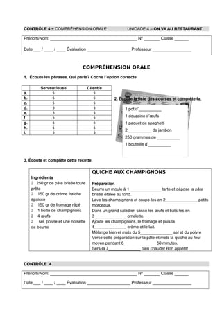 CONTRÔLE 4 − COMPRÉHENSION ORALE UNIDADE 4 – ON VA AU RESTAURANT
Prénom/Nom: ______________________________________ Nº _______ Classe ______
Date ___ / ____ / ____ Évaluation ___________________ Professeur _________________
COMPRÉHENSION ORALE
1. Écoute les phrases. Qui parle? Coche l’option correcte.
2. Écoute la liste des courses et complète-la.
3. Écoute et complète cette recette.
Ingrédients
 250 gr de pâte brisée toute
prête
 150 gr de crème fraîche
épaisse
 150 gr de fromage râpé
 1 boîte de champignons
 4 œufs
 sel, poivre et une noisette
de beurre
QUICHE AUX CHAMPIGNONS
Préparation
Beurre un moule à 1______________ tarte et dépose la pâte
brisée étalée au fond.
Lave les champignons et coupe-les en 2______________ petits
morceaux.
Dans un grand saladier, casse les œufs et bats-les en
3______________ omelette.
Ajoute les champignons, le fromage et puis la
4______________ crème et le lait.
Mélange bien et mets du 5______________ sel et du poivre
Verse cette préparation sur la pâte et mets la quiche au four
moyen pendant 6______________ 50 minutes.
Sers-la 7______________ bien chaude! Bon appétit!
CONTRÔLE 4
Prénom/Nom: ______________________________________ Nº _______ Classe ______
Date ___ / ____ / ____ Évaluation ___________________ Professeur _________________
1 pot d’__________
1 douzaine d’œufs
1 paquet de spaghetti
2 __________ de jambon
250 grammes de __________
1 bouteille d’__________
Serveur/euse Client/e
a.  
b.  
c.  
d.  
e.  
f.  
g.  
h.  
i.  
 