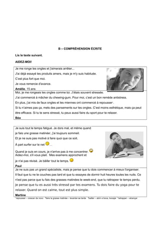 B – COMPRÉHENSION ÉCRITE
Lis le texte suivant.
AIDEZ-MOI!
Je me ronge les ongles et j'aimerais arrêter...
J'ai déjà essayé les produits amers, mais je m'y suis habituée.
C’est plus fort que moi.
Je vous remercie d'avance.
Amélie, 15 ans
Moi, je me rongeais les ongles comme toi. J’étais souvent stressée.
J’ai commencé à mâcher du chewing-gum. Pour moi, c’est un bon remède antistress.
En plus, j’ai mis de faux ongles et les miennes ont commencé à repousser1
.
Si tu n’aimes pas ça, mets des pansements sur les ongles. C’est moins esthétique, mais ça peut
être efficace. Si tu te sens stressé, tu peux aussi faire du sport pour te relaxer.
Béa
Je suis tout le temps fatigué. Je dors mal, et même quand
je fais une grasse matinée2
, j'ai toujours sommeil.
Et je ne suis pas motivé à faire quoi que ce soit.
À part surfer sur le net …
Quand je suis en cours, je n'arrive pas à me concentrer.
Aidez-moi, s'il vous plait. Mes examens approchent et
je n'ai pas révisé. Je bâille3
tout le temps.
Paul
Je ne suis pas un grand spécialiste, mais je pense que tu dois commencer à mieux t'organiser.
Il faut que tu ne te couches pas tard et que tu essayes de dormir huit heures toutes les nuits. Ce
n'est pas parce que tu fais des grasses matinées le week-end, que tu rattrapes4
le temps perdu.
Je pense que tu es aussi très stressé par tes examens. Tu dois faire du yoga pour te
relaxer. Quand on est calme, tout est plus simple.
Martine
1
repousser – crescer de novo 2
faire la grasse matinée – levantar-se tarde 3
bailler – abrir a boca, bocejar 4
ratrapper – alcançar
 