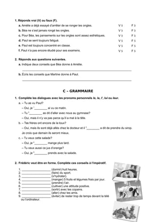 1. Réponds vrai (V) ou faux (F).
a. Amélie a déjà essayé d’arrêter de se ronger les ongles.
b. Béa ne s’est jamais rongé les ongles.
c. Pour Béa, les pansements sur les ongles sont assez esthétiques.
d. Paul se sent toujours fatigué.
e. Paul est toujours concentré en classe.
f. Paul n’a pas encore étudié pour ses examens.
V 
V 
V 
V 
V 
V 
F 
F 
F 
F 
F 
F 
2. Réponds aux questions suivantes.
a. Indique deux conseils que Béa donne à Amélie.
____________________________________________________________________
b. Écris les conseils que Martine donne à Paul.
____________________________________________________________________
C – GRAMMAIRE
1. Complète les dialogues avec les pronoms personnels le, la, l’, lui ou leur.
a. – Tu as vu Paul?
– Oui, je 1
________ ai vu ce matin.
– Tu 2
________ as dit d’aller avec nous au gymnase?
– Oui, mais il n’y va pas parce qu’il a mal à la tête.
b. – Tes frères ont encore de la toux?
– Oui, mais ils sont déjà allés chez le docteur et il 3
________ a dit de prendre du sirop.
Je crois que demain ils seront mieux.
c. – Tu veux cette salade?
– Oui, je 4
________ mange plus tard.
– Tu veux aussi ce jus d’orange?
– Oui, je 5
________ prends avec la salade.
2. Frédéric veut être en forme. Complète ces conseils à l’impératif.
1. __________________ (dormir) huit heures.
2. __________________ (faire) du sport.
3. __________________ (s’hydrater).
4. __________________ (manger) 5 fruits et légumes frais par jour.
5. __________________ (prendre) l’air.
6. __________________ (cultiver) une attitude positive.
7. __________________ (sortir) avec tes copains.
8. __________________ (aller) chez tes amis.
9. __________________ (éviter) de rester trop de temps devant la télé
ou l’ordinateur.
 