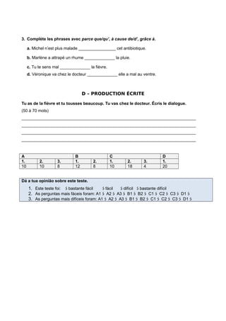 3. Complète les phrases avec parce que/qu’, à cause de/d’, grâce à.
a. Michel n’est plus malade ________________ cet antibiotique.
b. Marlène a attrapé un rhume _____________ la pluie.
c. Tu te sens mal _____________ la fièvre.
d. Véronique va chez le docteur _____________ elle a mal au ventre.
D – PRODUCTION ÉCRITE
Tu as de la fièvre et tu tousses beaucoup. Tu vas chez le docteur. Écris le dialogue.
(50 à 70 mots)
___________________________________________________________________________
___________________________________________________________________________
___________________________________________________________________________
___________________________________________________________________________
A B C D
1. 2. 3. 1. 2. 1. 2. 3. 1.
10 10 8 12 8 10 18 4 20
Dá a tua opinião sobre este teste.
1. Este teste foi:  bastante fácil  fácil  difícil  bastante difícil
2. As perguntas mais fáceis foram: A1  A2  A3  B1  B2  C1  C2  C3  D1 
3. As perguntas mais difíceis foram: A1  A2  A3  B1  B2  C1  C2  C3  D1 
 
