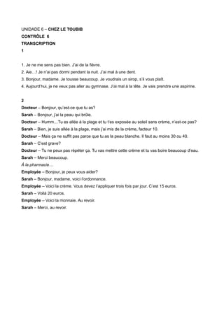 UNIDADE 6 – CHEZ LE TOUBIB
CONTRÔLE 6
TRANSCRIPTION
1
1. Je ne me sens pas bien. J’ai de la fièvre.
2. Aie…! Je n’ai pas dormi pendant la nuit. J’ai mal à une dent.
3. Bonjour, madame. Je tousse beaucoup. Je voudrais un sirop, s’il vous plaît.
4. Aujourd’hui, je ne veux pas aller au gymnase. J’ai mal à la tête. Je vais prendre une aspirine.
2
Docteur – Bonjour, qu’est-ce que tu as?
Sarah – Bonjour, j’ai la peau qui brûle.
Docteur – Humm…Tu es allée à la plage et tu t’es exposée au soleil sans crème, n’est-ce pas?
Sarah – Bien, je suis allée à la plage, mais j’ai mis de la crème, facteur 10.
Docteur – Mais ça ne suffit pas parce que tu as la peau blanche. Il faut au moins 30 ou 40.
Sarah – C’est grave?
Docteur – Tu ne peux pas répéter ça. Tu vas mettre cette crème et tu vas boire beaucoup d’eau.
Sarah – Merci beaucoup.
À la pharmacie…
Employée – Bonjour, je peux vous aider?
Sarah – Bonjour, madame, voici l’ordonnance.
Employée – Voici la crème. Vous devez l’appliquer trois fois par jour. C’est 15 euros.
Sarah – Voilà 20 euros.
Employée – Voici la monnaie. Au revoir.
Sarah – Merci, au revoir.
 